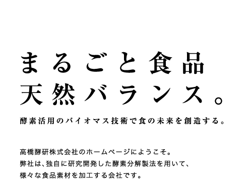 まるごと食品天然バランス。酵素活用のバイオマス技術で食の未来を創造する。高橋酵研株式会社のホームページにようこそ。弊社は、独自に研究開発した酵素分解製法を用いて、様々な食品素材を加工する会社です。